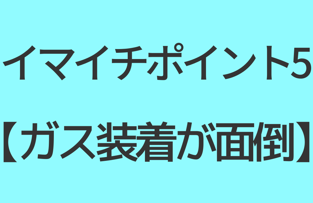 イマイチポイント5【ガス装着が面倒】